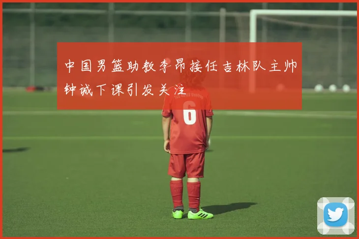 中国男篮助教李昂接任吉林队主帅钟诚下课引发关注