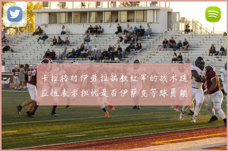 卡拉格对伊劳拉执教红军的战术适应性表示担忧是否伊萨克等球员能融入
